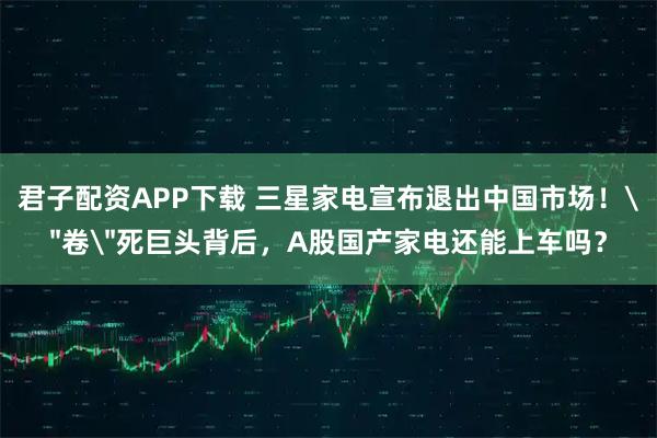 君子配资APP下载 三星家电宣布退出中国市场！