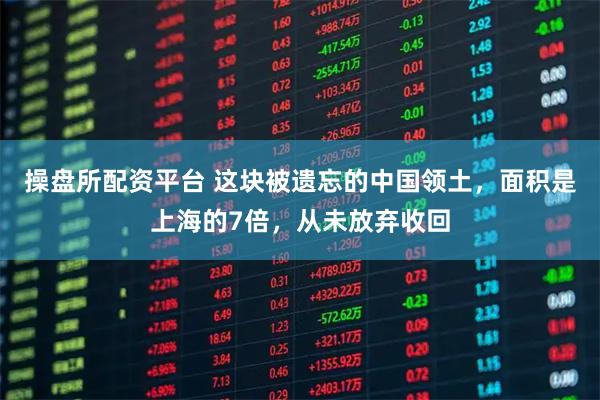 操盘所配资平台 这块被遗忘的中国领土，面积是上海的7倍，从未放弃收回